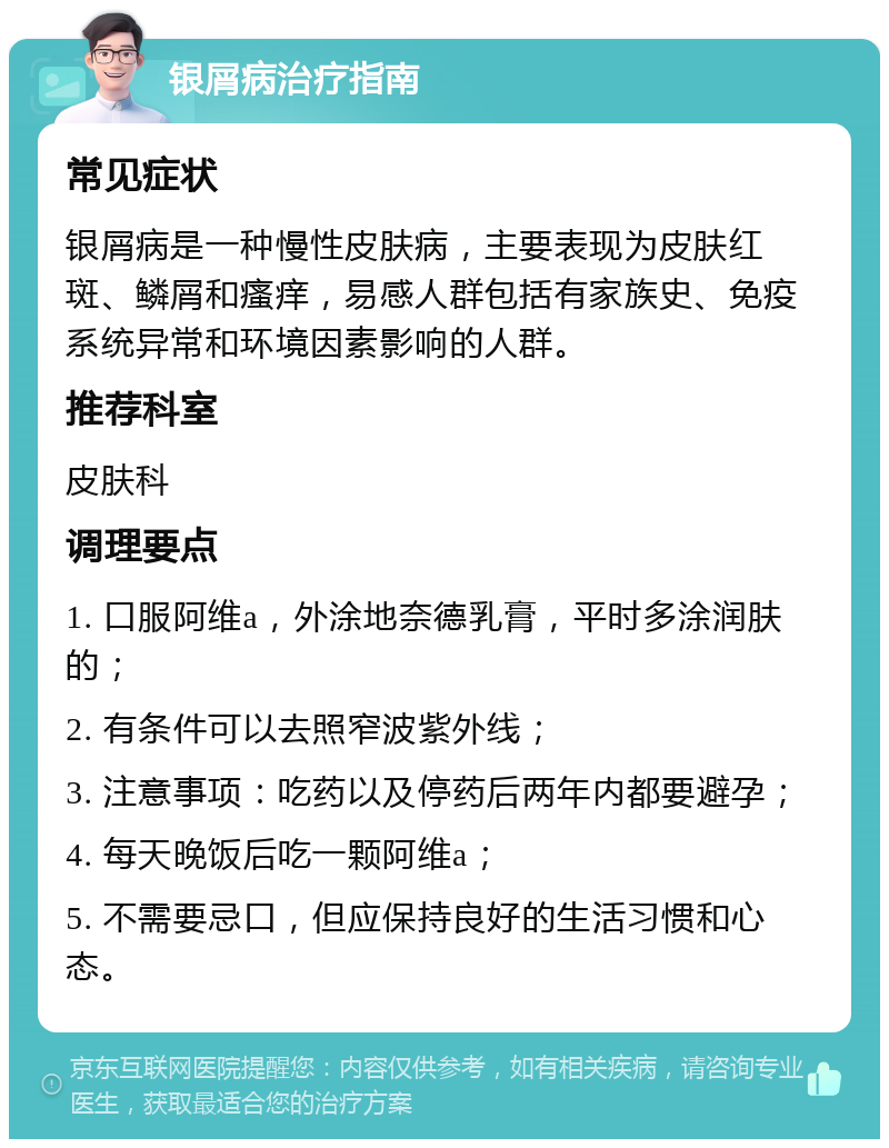 银屑病治疗指南 常见症状 银屑病是一种慢性皮肤病，主要表现为皮肤红斑、鳞屑和瘙痒，易感人群包括有家族史、免疫系统异常和环境因素影响的人群。 推荐科室 皮肤科 调理要点 1. 口服阿维a，外涂地奈德乳膏，平时多涂润肤的； 2. 有条件可以去照窄波紫外线； 3. 注意事项：吃药以及停药后两年内都要避孕； 4. 每天晚饭后吃一颗阿维a； 5. 不需要忌口，但应保持良好的生活习惯和心态。