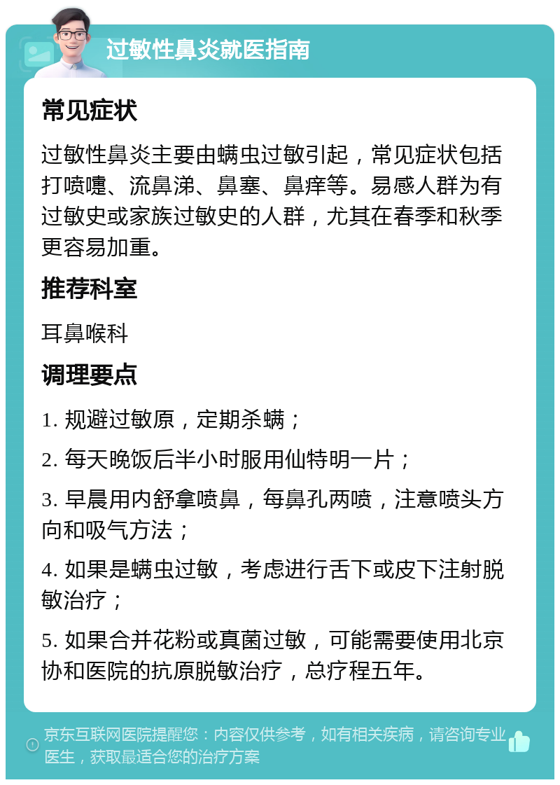 过敏性鼻炎就医指南 常见症状 过敏性鼻炎主要由螨虫过敏引起，常见症状包括打喷嚏、流鼻涕、鼻塞、鼻痒等。易感人群为有过敏史或家族过敏史的人群，尤其在春季和秋季更容易加重。 推荐科室 耳鼻喉科 调理要点 1. 规避过敏原，定期杀螨； 2. 每天晚饭后半小时服用仙特明一片； 3. 早晨用内舒拿喷鼻，每鼻孔两喷，注意喷头方向和吸气方法； 4. 如果是螨虫过敏，考虑进行舌下或皮下注射脱敏治疗； 5. 如果合并花粉或真菌过敏，可能需要使用北京协和医院的抗原脱敏治疗，总疗程五年。