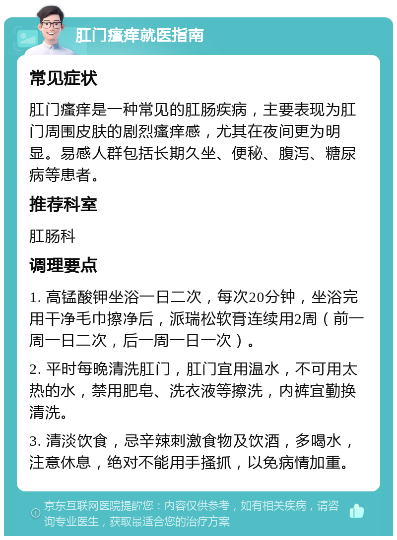 肛门瘙痒就医指南 常见症状 肛门瘙痒是一种常见的肛肠疾病，主要表现为肛门周围皮肤的剧烈瘙痒感，尤其在夜间更为明显。易感人群包括长期久坐、便秘、腹泻、糖尿病等患者。 推荐科室 肛肠科 调理要点 1. 高锰酸钾坐浴一日二次，每次20分钟，坐浴完用干净毛巾擦净后，派瑞松软膏连续用2周（前一周一日二次，后一周一日一次）。 2. 平时每晚清洗肛门，肛门宜用温水，不可用太热的水，禁用肥皂、洗衣液等擦洗，内裤宜勤换清洗。 3. 清淡饮食，忌辛辣刺激食物及饮酒，多喝水，注意休息，绝对不能用手搔抓，以免病情加重。