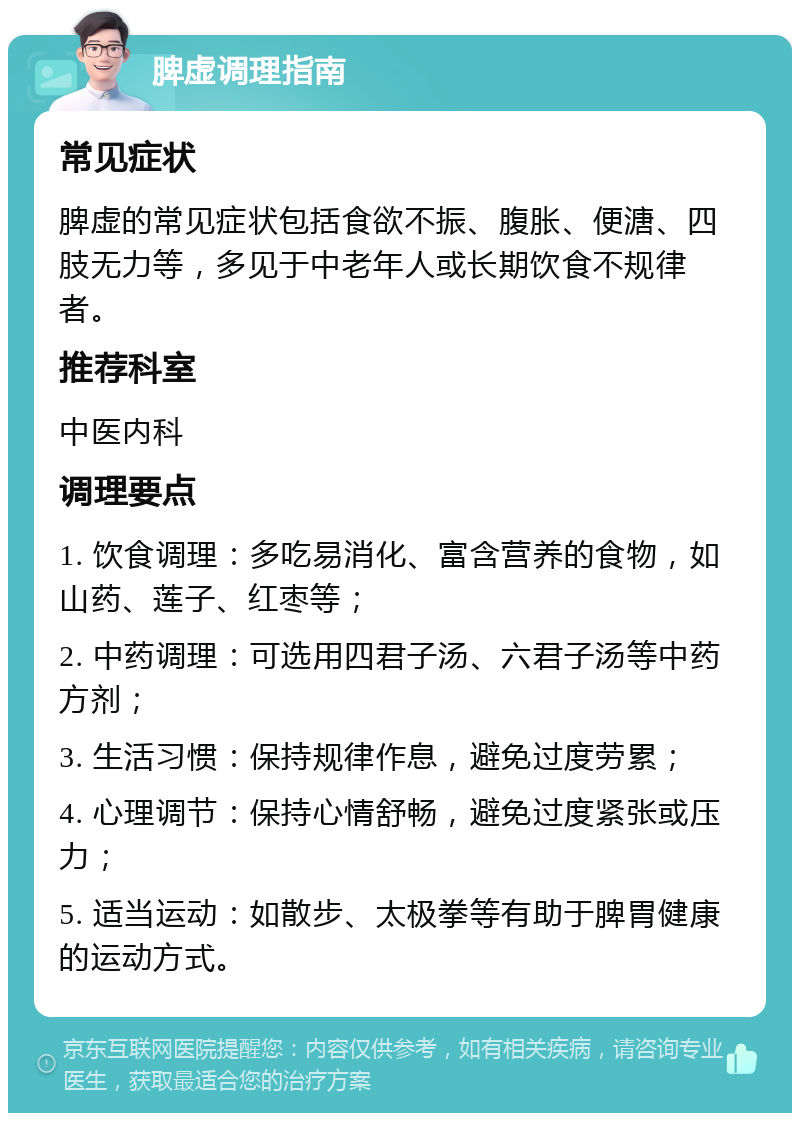 脾虚调理指南 常见症状 脾虚的常见症状包括食欲不振、腹胀、便溏、四肢无力等，多见于中老年人或长期饮食不规律者。 推荐科室 中医内科 调理要点 1. 饮食调理：多吃易消化、富含营养的食物，如山药、莲子、红枣等； 2. 中药调理：可选用四君子汤、六君子汤等中药方剂； 3. 生活习惯：保持规律作息，避免过度劳累； 4. 心理调节：保持心情舒畅，避免过度紧张或压力； 5. 适当运动：如散步、太极拳等有助于脾胃健康的运动方式。