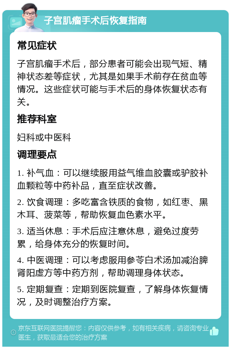 子宫肌瘤手术后恢复指南 常见症状 子宫肌瘤手术后，部分患者可能会出现气短、精神状态差等症状，尤其是如果手术前存在贫血等情况。这些症状可能与手术后的身体恢复状态有关。 推荐科室 妇科或中医科 调理要点 1. 补气血：可以继续服用益气维血胶囊或驴胶补血颗粒等中药补品，直至症状改善。 2. 饮食调理：多吃富含铁质的食物，如红枣、黑木耳、菠菜等，帮助恢复血色素水平。 3. 适当休息：手术后应注意休息，避免过度劳累，给身体充分的恢复时间。 4. 中医调理：可以考虑服用参苓白术汤加减治脾肾阳虚方等中药方剂，帮助调理身体状态。 5. 定期复查：定期到医院复查，了解身体恢复情况，及时调整治疗方案。