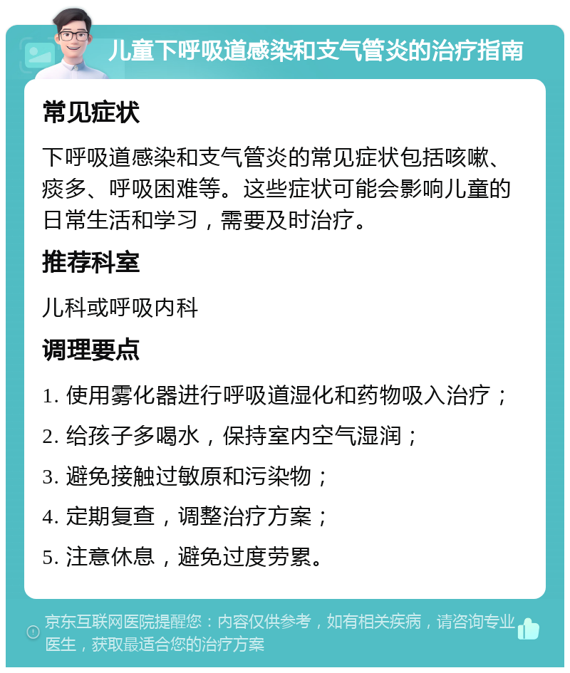 儿童下呼吸道感染和支气管炎的治疗指南 常见症状 下呼吸道感染和支气管炎的常见症状包括咳嗽、痰多、呼吸困难等。这些症状可能会影响儿童的日常生活和学习，需要及时治疗。 推荐科室 儿科或呼吸内科 调理要点 1. 使用雾化器进行呼吸道湿化和药物吸入治疗； 2. 给孩子多喝水，保持室内空气湿润； 3. 避免接触过敏原和污染物； 4. 定期复查，调整治疗方案； 5. 注意休息，避免过度劳累。