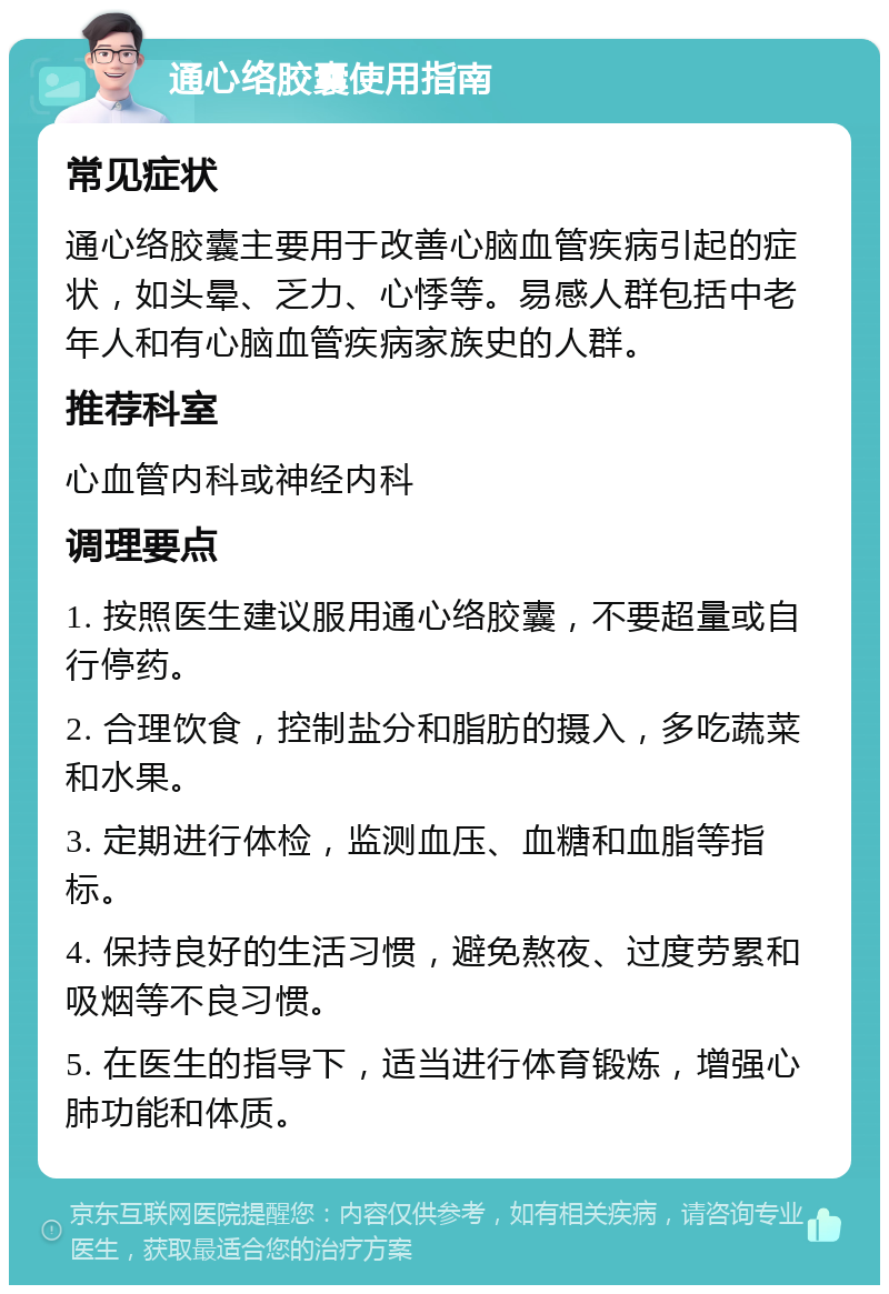 通心络胶囊使用指南 常见症状 通心络胶囊主要用于改善心脑血管疾病引起的症状，如头晕、乏力、心悸等。易感人群包括中老年人和有心脑血管疾病家族史的人群。 推荐科室 心血管内科或神经内科 调理要点 1. 按照医生建议服用通心络胶囊，不要超量或自行停药。 2. 合理饮食，控制盐分和脂肪的摄入，多吃蔬菜和水果。 3. 定期进行体检，监测血压、血糖和血脂等指标。 4. 保持良好的生活习惯，避免熬夜、过度劳累和吸烟等不良习惯。 5. 在医生的指导下，适当进行体育锻炼，增强心肺功能和体质。