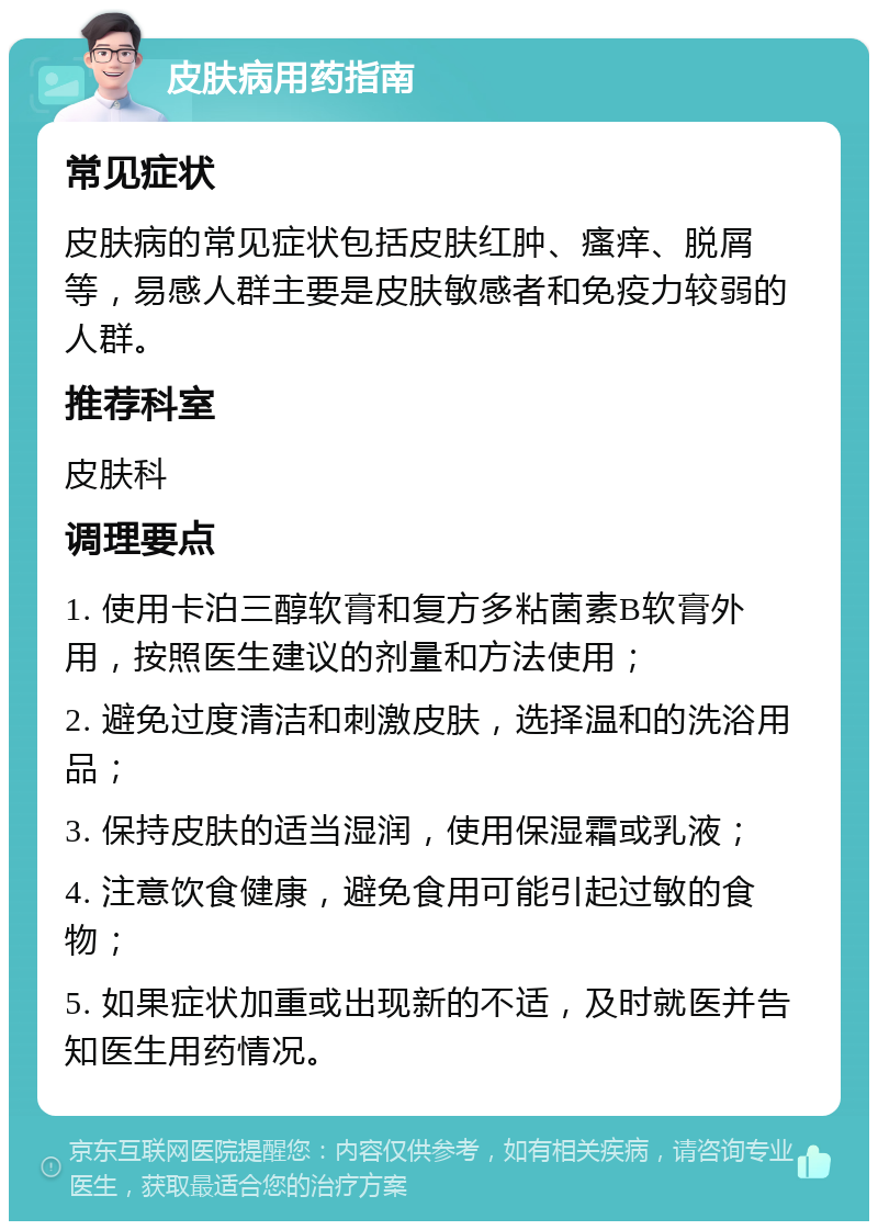 皮肤病用药指南 常见症状 皮肤病的常见症状包括皮肤红肿、瘙痒、脱屑等，易感人群主要是皮肤敏感者和免疫力较弱的人群。 推荐科室 皮肤科 调理要点 1. 使用卡泊三醇软膏和复方多粘菌素B软膏外用，按照医生建议的剂量和方法使用； 2. 避免过度清洁和刺激皮肤，选择温和的洗浴用品； 3. 保持皮肤的适当湿润，使用保湿霜或乳液； 4. 注意饮食健康，避免食用可能引起过敏的食物； 5. 如果症状加重或出现新的不适，及时就医并告知医生用药情况。