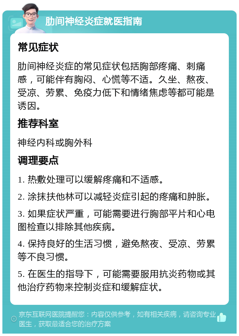 肋间神经炎症就医指南 常见症状 肋间神经炎症的常见症状包括胸部疼痛、刺痛感，可能伴有胸闷、心慌等不适。久坐、熬夜、受凉、劳累、免疫力低下和情绪焦虑等都可能是诱因。 推荐科室 神经内科或胸外科 调理要点 1. 热敷处理可以缓解疼痛和不适感。 2. 涂抹扶他林可以减轻炎症引起的疼痛和肿胀。 3. 如果症状严重，可能需要进行胸部平片和心电图检查以排除其他疾病。 4. 保持良好的生活习惯，避免熬夜、受凉、劳累等不良习惯。 5. 在医生的指导下，可能需要服用抗炎药物或其他治疗药物来控制炎症和缓解症状。