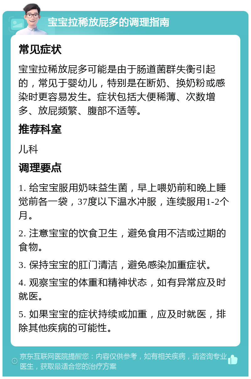 宝宝拉稀放屁多的调理指南 常见症状 宝宝拉稀放屁多可能是由于肠道菌群失衡引起的，常见于婴幼儿，特别是在断奶、换奶粉或感染时更容易发生。症状包括大便稀薄、次数增多、放屁频繁、腹部不适等。 推荐科室 儿科 调理要点 1. 给宝宝服用奶味益生菌，早上喂奶前和晚上睡觉前各一袋，37度以下温水冲服，连续服用1-2个月。 2. 注意宝宝的饮食卫生，避免食用不洁或过期的食物。 3. 保持宝宝的肛门清洁，避免感染加重症状。 4. 观察宝宝的体重和精神状态，如有异常应及时就医。 5. 如果宝宝的症状持续或加重，应及时就医，排除其他疾病的可能性。