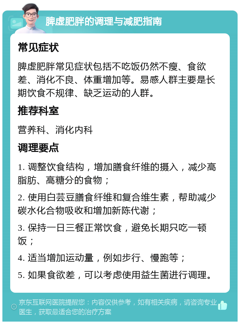 脾虚肥胖的调理与减肥指南 常见症状 脾虚肥胖常见症状包括不吃饭仍然不瘦、食欲差、消化不良、体重增加等。易感人群主要是长期饮食不规律、缺乏运动的人群。 推荐科室 营养科、消化内科 调理要点 1. 调整饮食结构，增加膳食纤维的摄入，减少高脂肪、高糖分的食物； 2. 使用白芸豆膳食纤维和复合维生素，帮助减少碳水化合物吸收和增加新陈代谢； 3. 保持一日三餐正常饮食，避免长期只吃一顿饭； 4. 适当增加运动量，例如步行、慢跑等； 5. 如果食欲差，可以考虑使用益生菌进行调理。