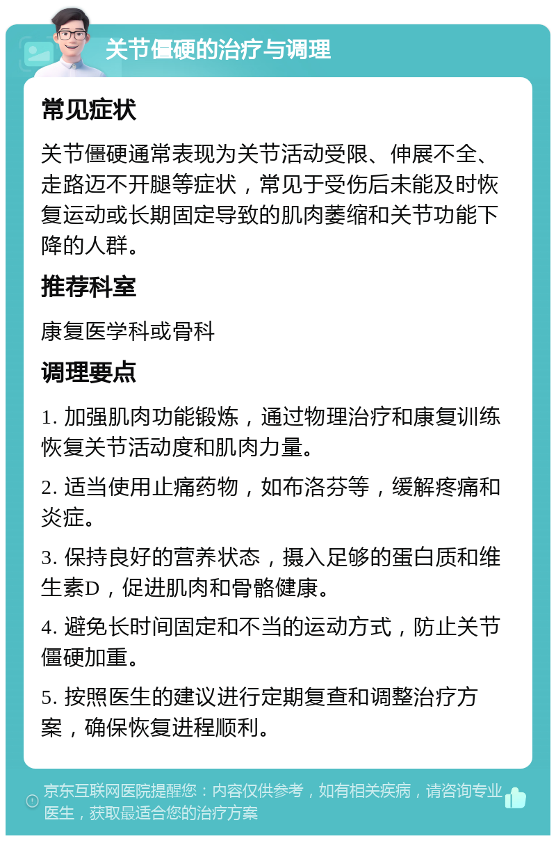 关节僵硬的治疗与调理 常见症状 关节僵硬通常表现为关节活动受限、伸展不全、走路迈不开腿等症状，常见于受伤后未能及时恢复运动或长期固定导致的肌肉萎缩和关节功能下降的人群。 推荐科室 康复医学科或骨科 调理要点 1. 加强肌肉功能锻炼，通过物理治疗和康复训练恢复关节活动度和肌肉力量。 2. 适当使用止痛药物，如布洛芬等，缓解疼痛和炎症。 3. 保持良好的营养状态，摄入足够的蛋白质和维生素D，促进肌肉和骨骼健康。 4. 避免长时间固定和不当的运动方式，防止关节僵硬加重。 5. 按照医生的建议进行定期复查和调整治疗方案，确保恢复进程顺利。