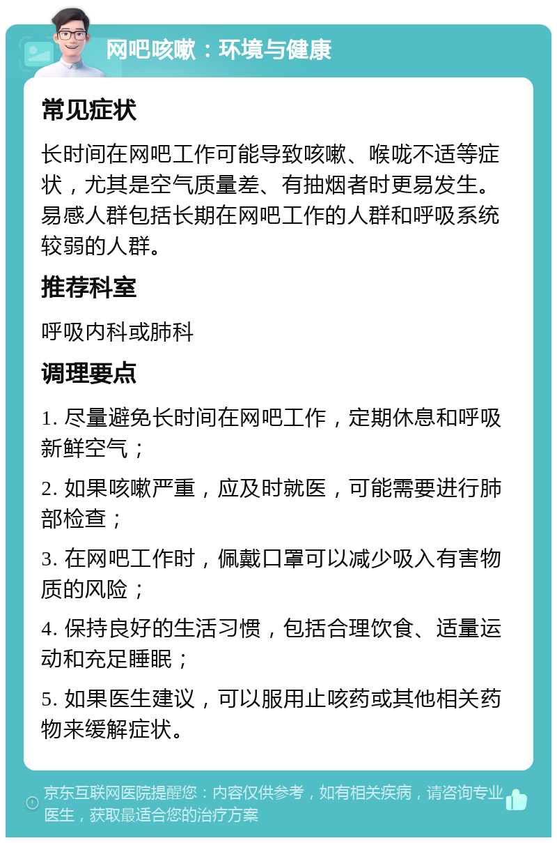 网吧咳嗽：环境与健康 常见症状 长时间在网吧工作可能导致咳嗽、喉咙不适等症状，尤其是空气质量差、有抽烟者时更易发生。易感人群包括长期在网吧工作的人群和呼吸系统较弱的人群。 推荐科室 呼吸内科或肺科 调理要点 1. 尽量避免长时间在网吧工作，定期休息和呼吸新鲜空气； 2. 如果咳嗽严重，应及时就医，可能需要进行肺部检查； 3. 在网吧工作时，佩戴口罩可以减少吸入有害物质的风险； 4. 保持良好的生活习惯，包括合理饮食、适量运动和充足睡眠； 5. 如果医生建议，可以服用止咳药或其他相关药物来缓解症状。