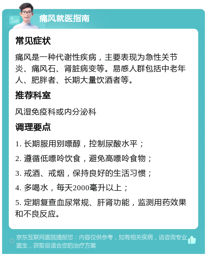 痛风就医指南 常见症状 痛风是一种代谢性疾病，主要表现为急性关节炎、痛风石、肾脏病变等。易感人群包括中老年人、肥胖者、长期大量饮酒者等。 推荐科室 风湿免疫科或内分泌科 调理要点 1. 长期服用别嘌醇，控制尿酸水平； 2. 遵循低嘌呤饮食，避免高嘌呤食物； 3. 戒酒、戒烟，保持良好的生活习惯； 4. 多喝水，每天2000毫升以上； 5. 定期复查血尿常规、肝肾功能，监测用药效果和不良反应。