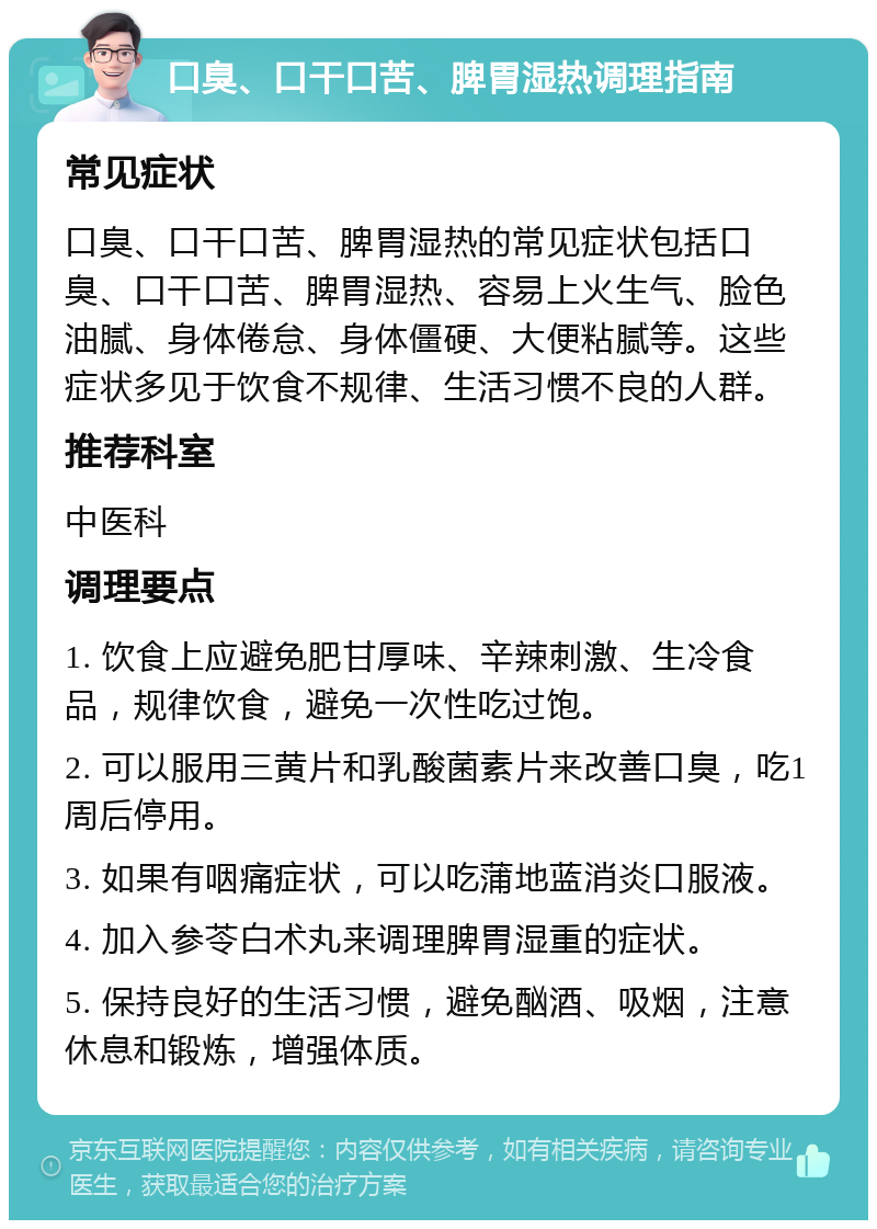 口臭、口干口苦、脾胃湿热调理指南 常见症状 口臭、口干口苦、脾胃湿热的常见症状包括口臭、口干口苦、脾胃湿热、容易上火生气、脸色油腻、身体倦怠、身体僵硬、大便粘腻等。这些症状多见于饮食不规律、生活习惯不良的人群。 推荐科室 中医科 调理要点 1. 饮食上应避免肥甘厚味、辛辣刺激、生冷食品，规律饮食，避免一次性吃过饱。 2. 可以服用三黄片和乳酸菌素片来改善口臭，吃1周后停用。 3. 如果有咽痛症状，可以吃蒲地蓝消炎口服液。 4. 加入参苓白术丸来调理脾胃湿重的症状。 5. 保持良好的生活习惯，避免酗酒、吸烟，注意休息和锻炼，增强体质。