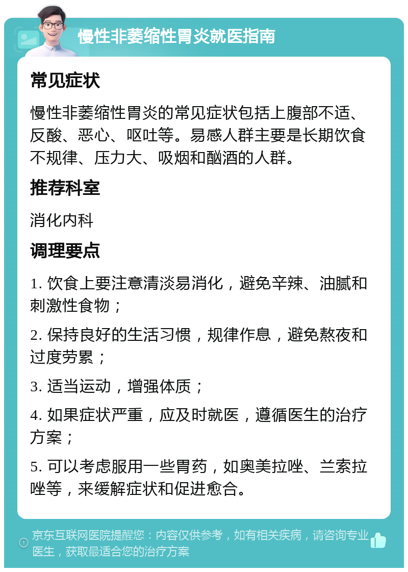 慢性非萎缩性胃炎就医指南 常见症状 慢性非萎缩性胃炎的常见症状包括上腹部不适、反酸、恶心、呕吐等。易感人群主要是长期饮食不规律、压力大、吸烟和酗酒的人群。 推荐科室 消化内科 调理要点 1. 饮食上要注意清淡易消化，避免辛辣、油腻和刺激性食物； 2. 保持良好的生活习惯，规律作息，避免熬夜和过度劳累； 3. 适当运动，增强体质； 4. 如果症状严重，应及时就医，遵循医生的治疗方案； 5. 可以考虑服用一些胃药，如奥美拉唑、兰索拉唑等，来缓解症状和促进愈合。