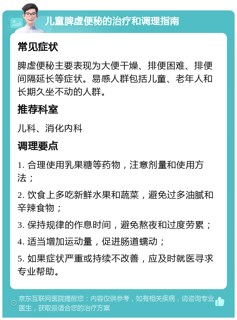 儿童脾虚便秘的治疗和调理指南 常见症状 脾虚便秘主要表现为大便干燥、排便困难、排便间隔延长等症状。易感人群包括儿童、老年人和长期久坐不动的人群。 推荐科室 儿科、消化内科 调理要点 1. 合理使用乳果糖等药物，注意剂量和使用方法； 2. 饮食上多吃新鲜水果和蔬菜，避免过多油腻和辛辣食物； 3. 保持规律的作息时间，避免熬夜和过度劳累； 4. 适当增加运动量，促进肠道蠕动； 5. 如果症状严重或持续不改善，应及时就医寻求专业帮助。