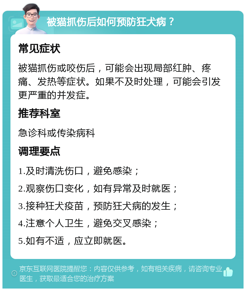 被猫抓伤后如何预防狂犬病？ 常见症状 被猫抓伤或咬伤后，可能会出现局部红肿、疼痛、发热等症状。如果不及时处理，可能会引发更严重的并发症。 推荐科室 急诊科或传染病科 调理要点 1.及时清洗伤口，避免感染； 2.观察伤口变化，如有异常及时就医； 3.接种狂犬疫苗，预防狂犬病的发生； 4.注意个人卫生，避免交叉感染； 5.如有不适，应立即就医。