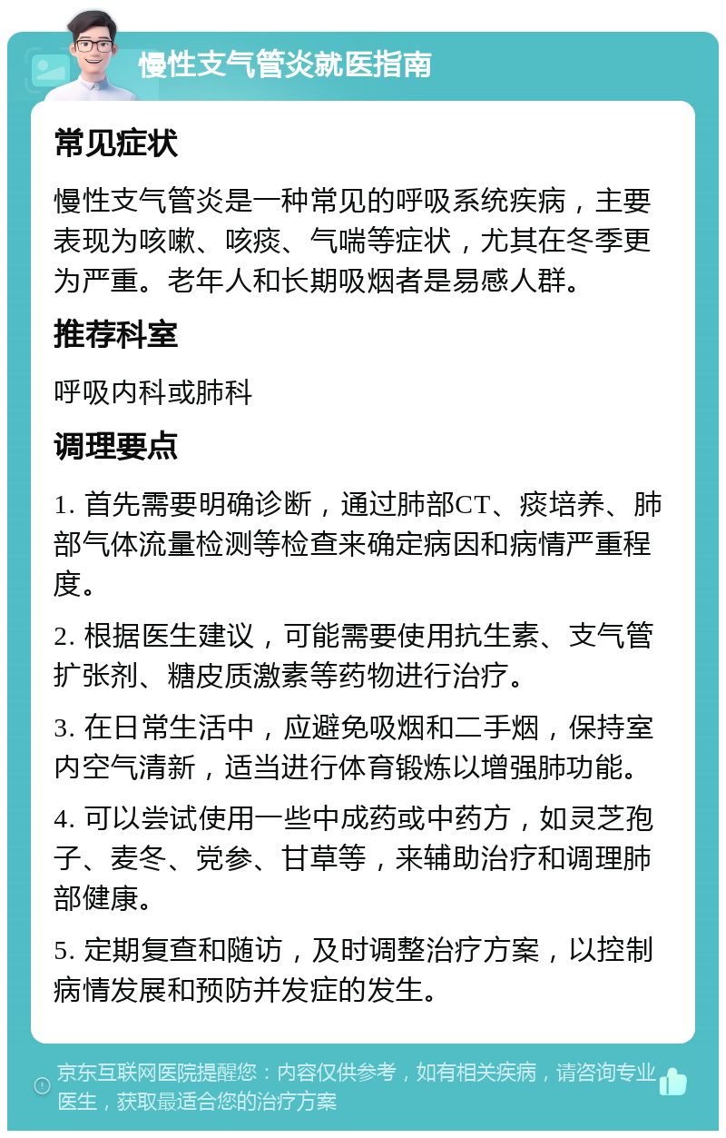 慢性支气管炎就医指南 常见症状 慢性支气管炎是一种常见的呼吸系统疾病，主要表现为咳嗽、咳痰、气喘等症状，尤其在冬季更为严重。老年人和长期吸烟者是易感人群。 推荐科室 呼吸内科或肺科 调理要点 1. 首先需要明确诊断，通过肺部CT、痰培养、肺部气体流量检测等检查来确定病因和病情严重程度。 2. 根据医生建议，可能需要使用抗生素、支气管扩张剂、糖皮质激素等药物进行治疗。 3. 在日常生活中，应避免吸烟和二手烟，保持室内空气清新，适当进行体育锻炼以增强肺功能。 4. 可以尝试使用一些中成药或中药方，如灵芝孢子、麦冬、党参、甘草等，来辅助治疗和调理肺部健康。 5. 定期复查和随访，及时调整治疗方案，以控制病情发展和预防并发症的发生。