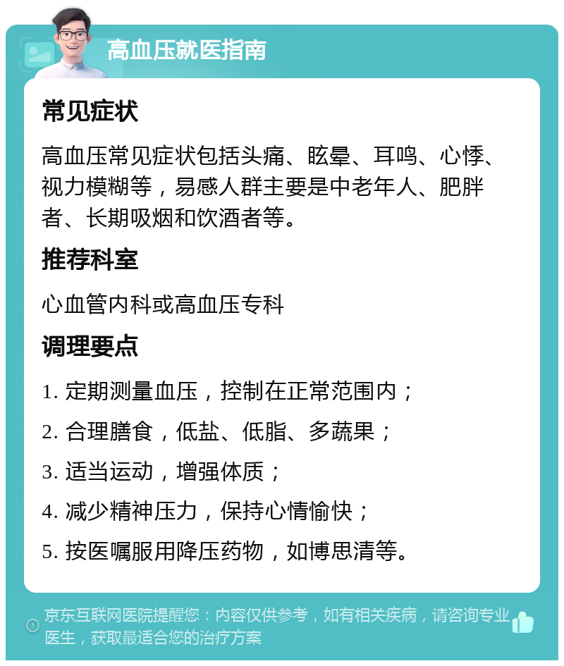 高血压就医指南 常见症状 高血压常见症状包括头痛、眩晕、耳鸣、心悸、视力模糊等，易感人群主要是中老年人、肥胖者、长期吸烟和饮酒者等。 推荐科室 心血管内科或高血压专科 调理要点 1. 定期测量血压，控制在正常范围内； 2. 合理膳食，低盐、低脂、多蔬果； 3. 适当运动，增强体质； 4. 减少精神压力，保持心情愉快； 5. 按医嘱服用降压药物，如博思清等。