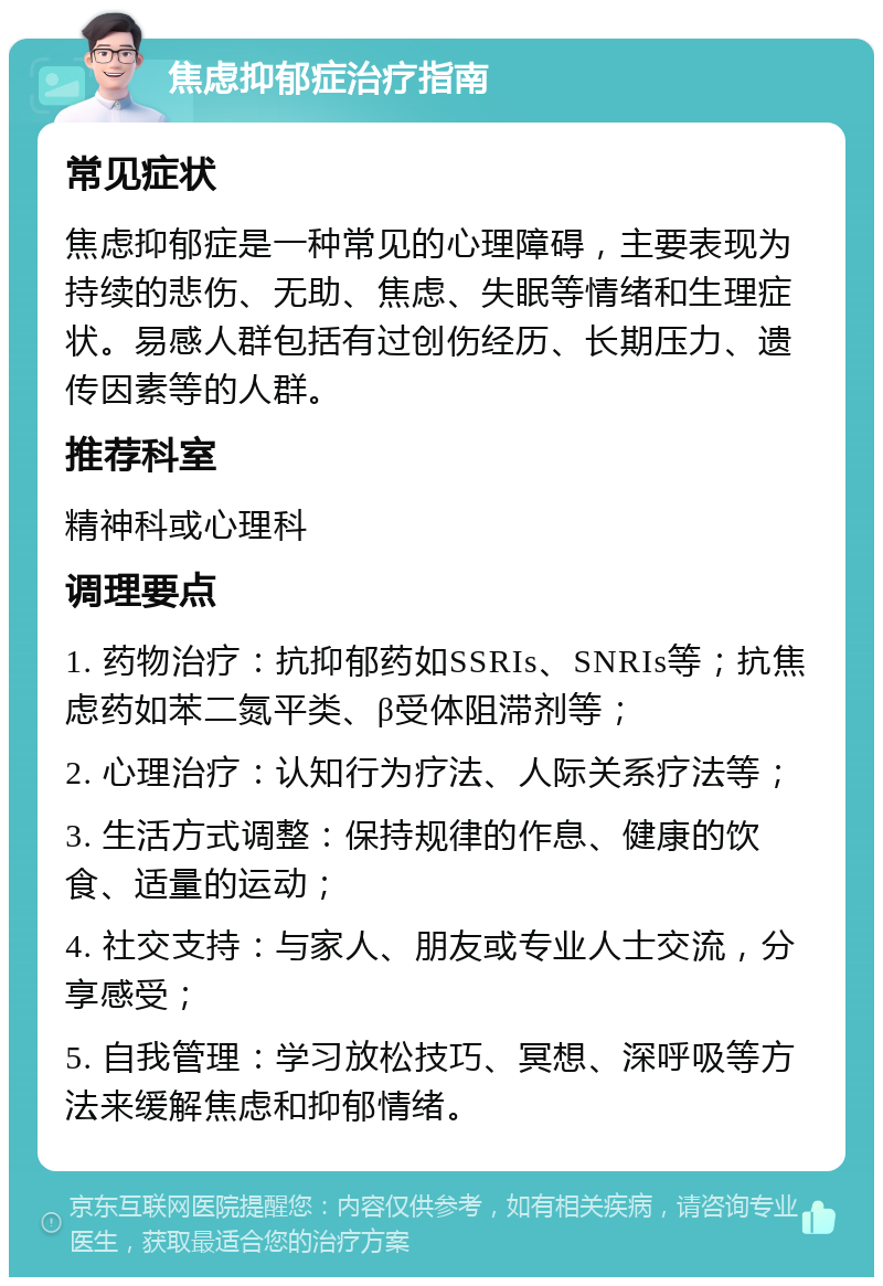 焦虑抑郁症治疗指南 常见症状 焦虑抑郁症是一种常见的心理障碍，主要表现为持续的悲伤、无助、焦虑、失眠等情绪和生理症状。易感人群包括有过创伤经历、长期压力、遗传因素等的人群。 推荐科室 精神科或心理科 调理要点 1. 药物治疗：抗抑郁药如SSRIs、SNRIs等；抗焦虑药如苯二氮平类、β受体阻滞剂等； 2. 心理治疗：认知行为疗法、人际关系疗法等； 3. 生活方式调整：保持规律的作息、健康的饮食、适量的运动； 4. 社交支持：与家人、朋友或专业人士交流，分享感受； 5. 自我管理：学习放松技巧、冥想、深呼吸等方法来缓解焦虑和抑郁情绪。