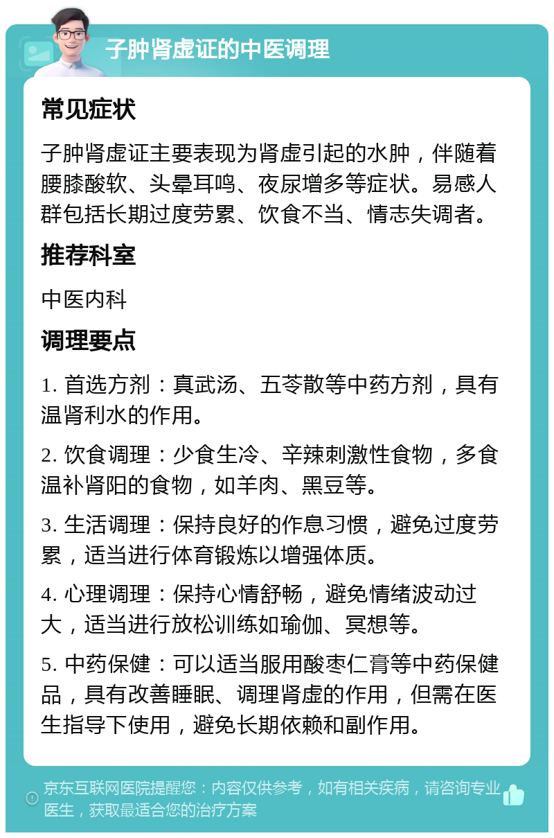 子肿肾虚证的中医调理 常见症状 子肿肾虚证主要表现为肾虚引起的水肿，伴随着腰膝酸软、头晕耳鸣、夜尿增多等症状。易感人群包括长期过度劳累、饮食不当、情志失调者。 推荐科室 中医内科 调理要点 1. 首选方剂：真武汤、五苓散等中药方剂，具有温肾利水的作用。 2. 饮食调理：少食生冷、辛辣刺激性食物，多食温补肾阳的食物，如羊肉、黑豆等。 3. 生活调理：保持良好的作息习惯，避免过度劳累，适当进行体育锻炼以增强体质。 4. 心理调理：保持心情舒畅，避免情绪波动过大，适当进行放松训练如瑜伽、冥想等。 5. 中药保健：可以适当服用酸枣仁膏等中药保健品，具有改善睡眠、调理肾虚的作用，但需在医生指导下使用，避免长期依赖和副作用。