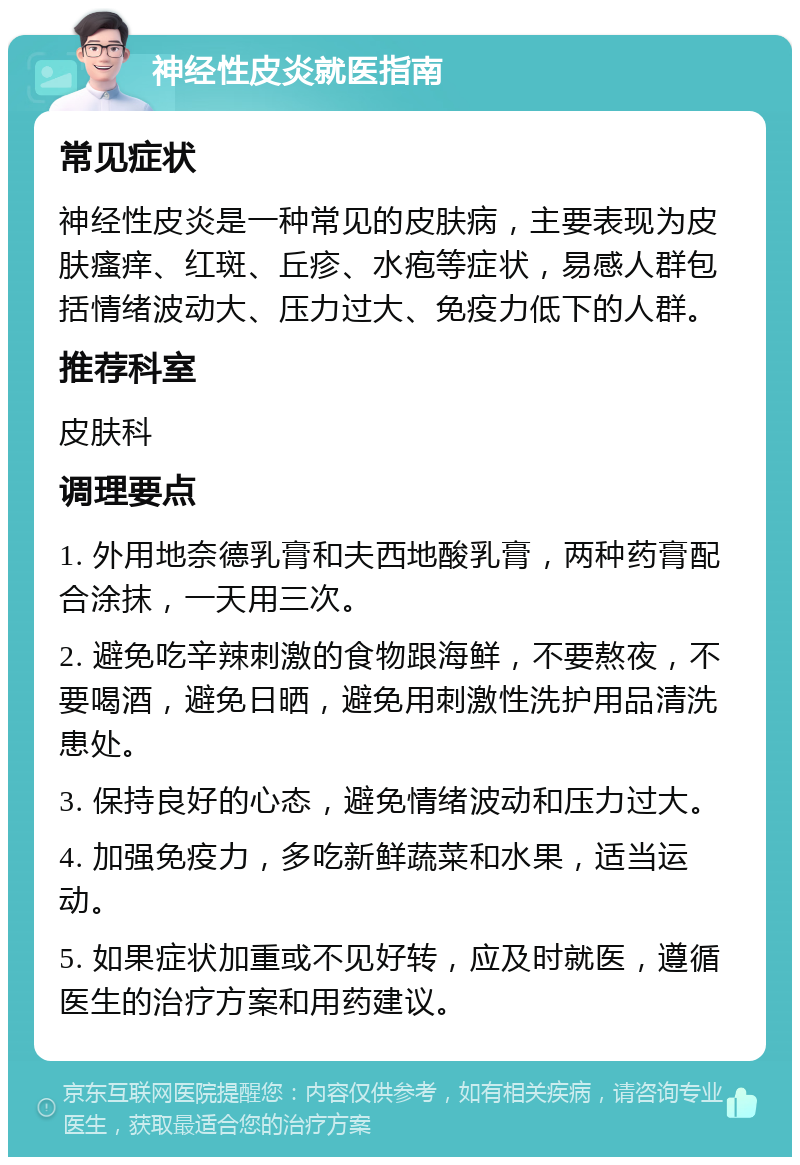 神经性皮炎就医指南 常见症状 神经性皮炎是一种常见的皮肤病，主要表现为皮肤瘙痒、红斑、丘疹、水疱等症状，易感人群包括情绪波动大、压力过大、免疫力低下的人群。 推荐科室 皮肤科 调理要点 1. 外用地奈德乳膏和夫西地酸乳膏，两种药膏配合涂抹，一天用三次。 2. 避免吃辛辣刺激的食物跟海鲜，不要熬夜，不要喝酒，避免日晒，避免用刺激性洗护用品清洗患处。 3. 保持良好的心态，避免情绪波动和压力过大。 4. 加强免疫力，多吃新鲜蔬菜和水果，适当运动。 5. 如果症状加重或不见好转，应及时就医，遵循医生的治疗方案和用药建议。