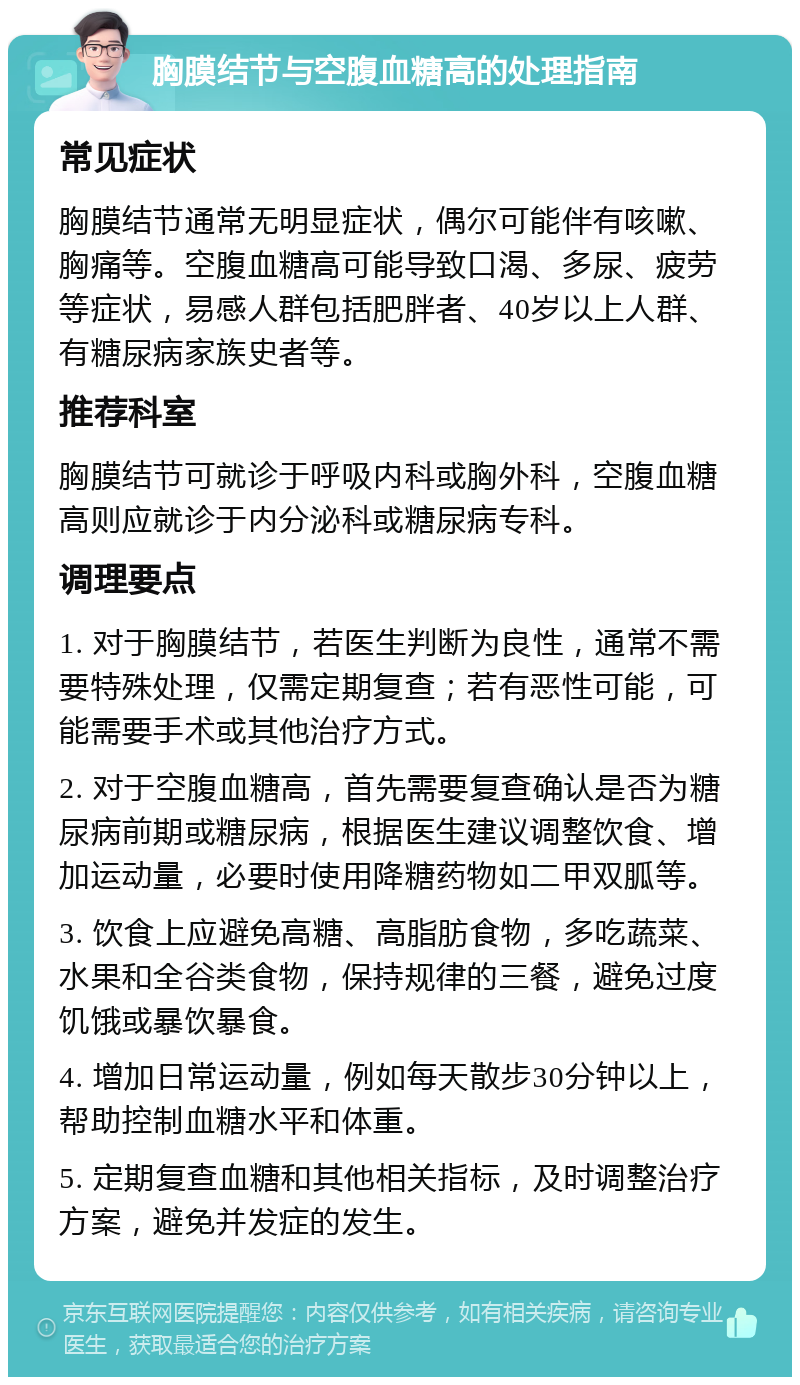 胸膜结节与空腹血糖高的处理指南 常见症状 胸膜结节通常无明显症状，偶尔可能伴有咳嗽、胸痛等。空腹血糖高可能导致口渴、多尿、疲劳等症状，易感人群包括肥胖者、40岁以上人群、有糖尿病家族史者等。 推荐科室 胸膜结节可就诊于呼吸内科或胸外科，空腹血糖高则应就诊于内分泌科或糖尿病专科。 调理要点 1. 对于胸膜结节，若医生判断为良性，通常不需要特殊处理，仅需定期复查；若有恶性可能，可能需要手术或其他治疗方式。 2. 对于空腹血糖高，首先需要复查确认是否为糖尿病前期或糖尿病，根据医生建议调整饮食、增加运动量，必要时使用降糖药物如二甲双胍等。 3. 饮食上应避免高糖、高脂肪食物，多吃蔬菜、水果和全谷类食物，保持规律的三餐，避免过度饥饿或暴饮暴食。 4. 增加日常运动量，例如每天散步30分钟以上，帮助控制血糖水平和体重。 5. 定期复查血糖和其他相关指标，及时调整治疗方案，避免并发症的发生。