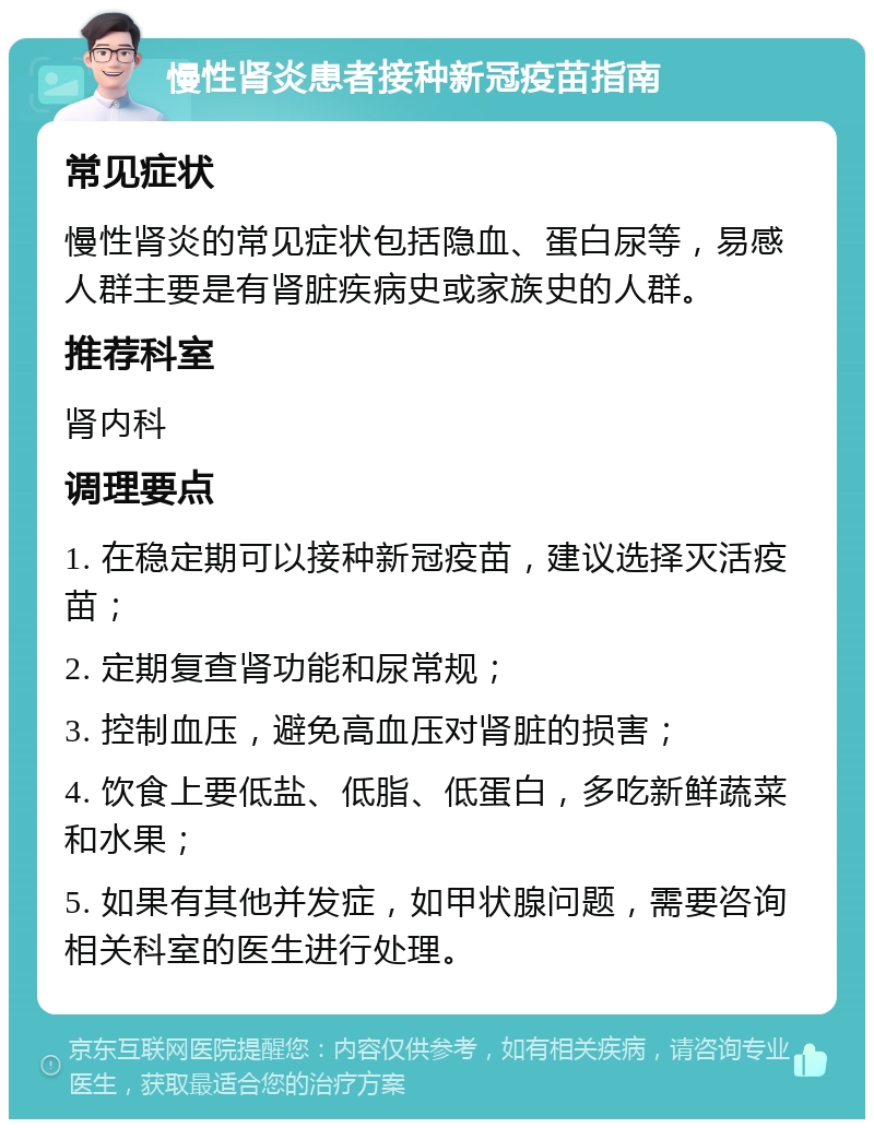 慢性肾炎患者接种新冠疫苗指南 常见症状 慢性肾炎的常见症状包括隐血、蛋白尿等，易感人群主要是有肾脏疾病史或家族史的人群。 推荐科室 肾内科 调理要点 1. 在稳定期可以接种新冠疫苗，建议选择灭活疫苗； 2. 定期复查肾功能和尿常规； 3. 控制血压，避免高血压对肾脏的损害； 4. 饮食上要低盐、低脂、低蛋白，多吃新鲜蔬菜和水果； 5. 如果有其他并发症，如甲状腺问题，需要咨询相关科室的医生进行处理。