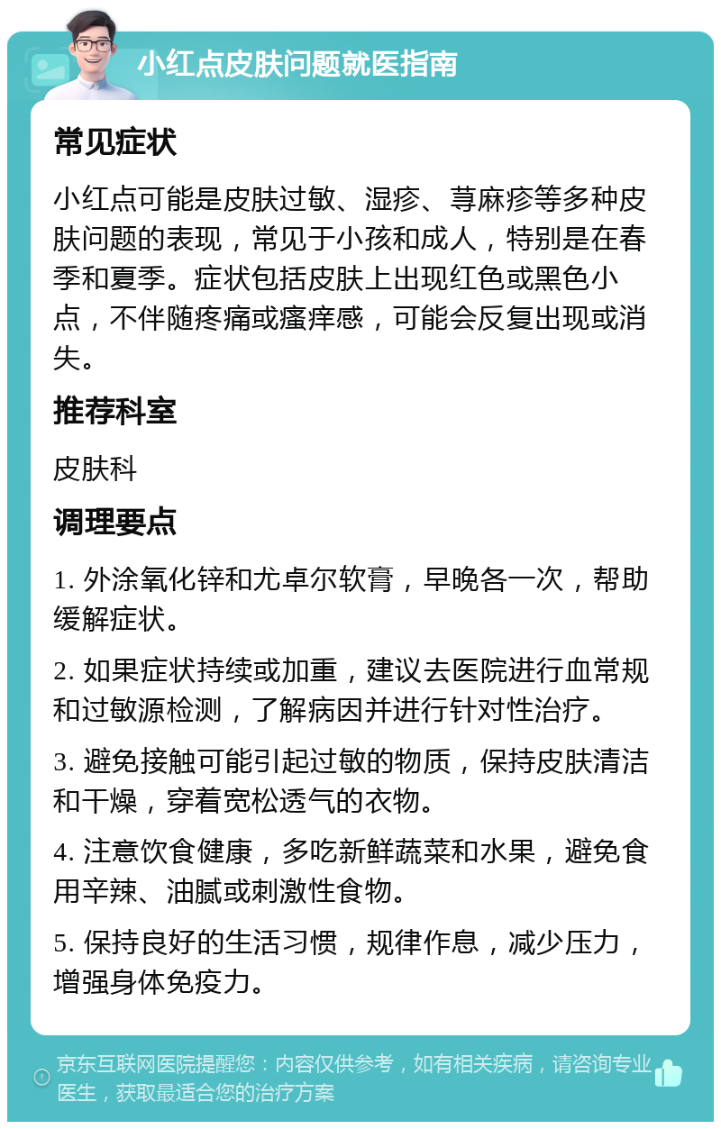 小红点皮肤问题就医指南 常见症状 小红点可能是皮肤过敏、湿疹、荨麻疹等多种皮肤问题的表现，常见于小孩和成人，特别是在春季和夏季。症状包括皮肤上出现红色或黑色小点，不伴随疼痛或瘙痒感，可能会反复出现或消失。 推荐科室 皮肤科 调理要点 1. 外涂氧化锌和尤卓尔软膏，早晚各一次，帮助缓解症状。 2. 如果症状持续或加重，建议去医院进行血常规和过敏源检测，了解病因并进行针对性治疗。 3. 避免接触可能引起过敏的物质，保持皮肤清洁和干燥，穿着宽松透气的衣物。 4. 注意饮食健康，多吃新鲜蔬菜和水果，避免食用辛辣、油腻或刺激性食物。 5. 保持良好的生活习惯，规律作息，减少压力，增强身体免疫力。