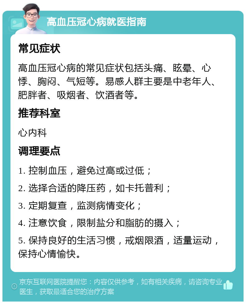 高血压冠心病就医指南 常见症状 高血压冠心病的常见症状包括头痛、眩晕、心悸、胸闷、气短等。易感人群主要是中老年人、肥胖者、吸烟者、饮酒者等。 推荐科室 心内科 调理要点 1. 控制血压，避免过高或过低； 2. 选择合适的降压药，如卡托普利； 3. 定期复查，监测病情变化； 4. 注意饮食，限制盐分和脂肪的摄入； 5. 保持良好的生活习惯，戒烟限酒，适量运动，保持心情愉快。