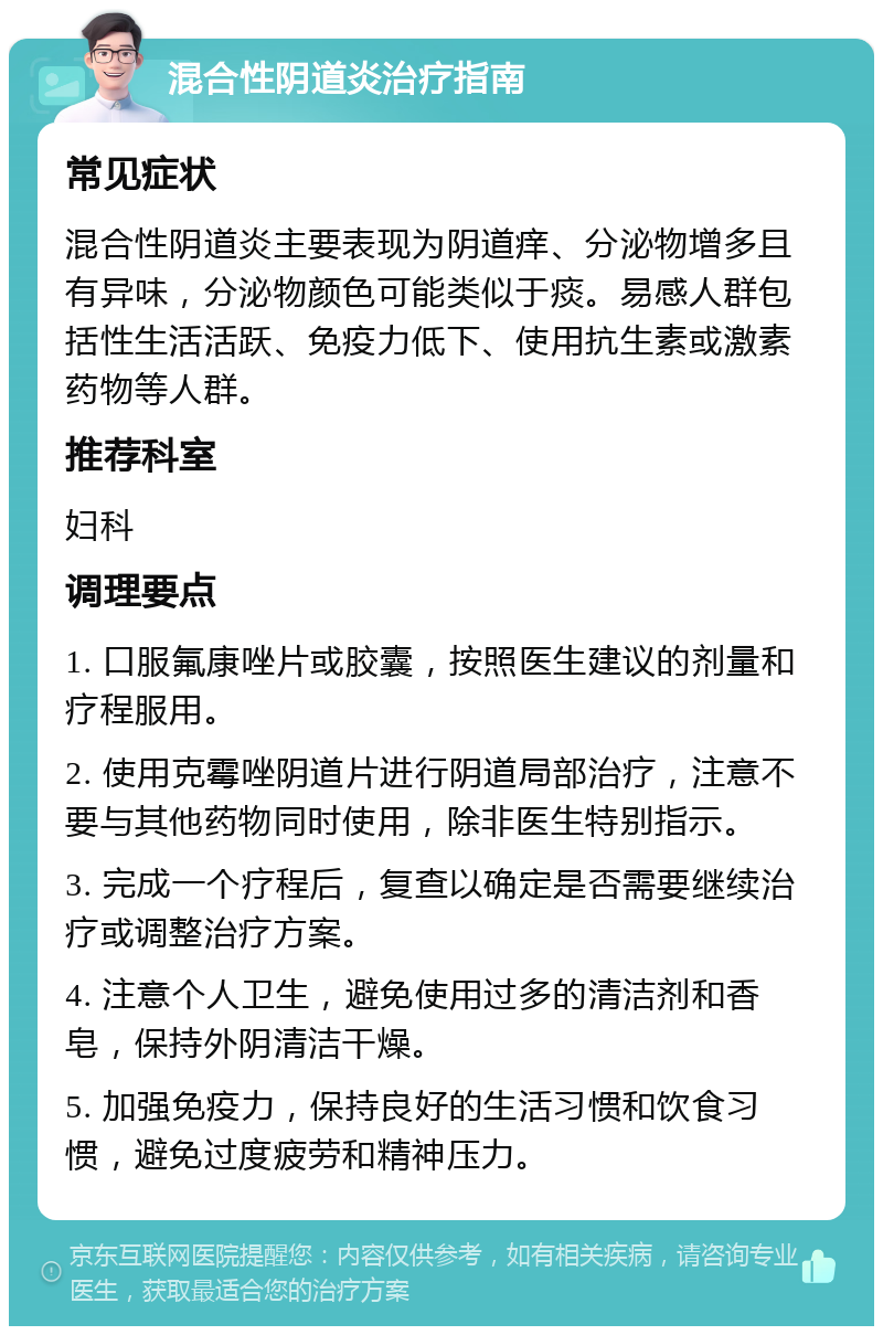 混合性阴道炎治疗指南 常见症状 混合性阴道炎主要表现为阴道痒、分泌物增多且有异味，分泌物颜色可能类似于痰。易感人群包括性生活活跃、免疫力低下、使用抗生素或激素药物等人群。 推荐科室 妇科 调理要点 1. 口服氟康唑片或胶囊，按照医生建议的剂量和疗程服用。 2. 使用克霉唑阴道片进行阴道局部治疗，注意不要与其他药物同时使用，除非医生特别指示。 3. 完成一个疗程后，复查以确定是否需要继续治疗或调整治疗方案。 4. 注意个人卫生，避免使用过多的清洁剂和香皂，保持外阴清洁干燥。 5. 加强免疫力，保持良好的生活习惯和饮食习惯，避免过度疲劳和精神压力。