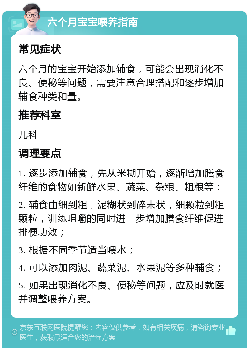 六个月宝宝喂养指南 常见症状 六个月的宝宝开始添加辅食，可能会出现消化不良、便秘等问题，需要注意合理搭配和逐步增加辅食种类和量。 推荐科室 儿科 调理要点 1. 逐步添加辅食，先从米糊开始，逐渐增加膳食纤维的食物如新鲜水果、蔬菜、杂粮、粗粮等； 2. 辅食由细到粗，泥糊状到碎末状，细颗粒到粗颗粒，训练咀嚼的同时进一步增加膳食纤维促进排便功效； 3. 根据不同季节适当喂水； 4. 可以添加肉泥、蔬菜泥、水果泥等多种辅食； 5. 如果出现消化不良、便秘等问题，应及时就医并调整喂养方案。