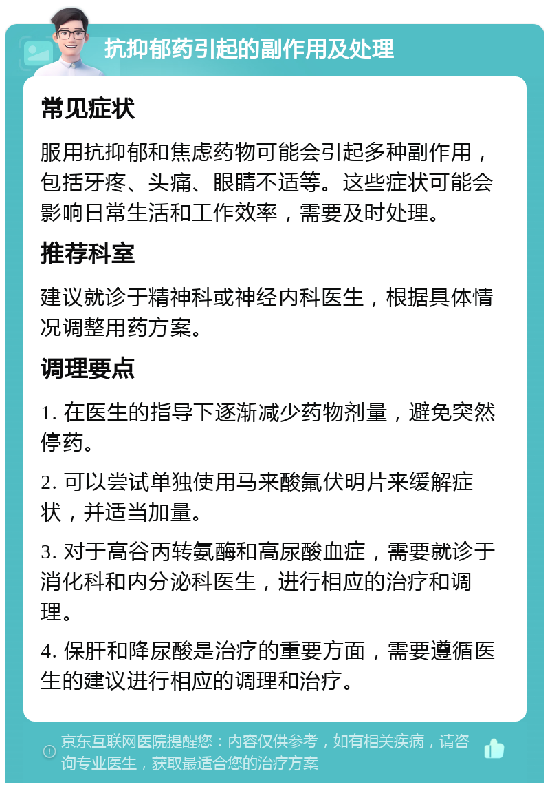 抗抑郁药引起的副作用及处理 常见症状 服用抗抑郁和焦虑药物可能会引起多种副作用，包括牙疼、头痛、眼睛不适等。这些症状可能会影响日常生活和工作效率，需要及时处理。 推荐科室 建议就诊于精神科或神经内科医生，根据具体情况调整用药方案。 调理要点 1. 在医生的指导下逐渐减少药物剂量，避免突然停药。 2. 可以尝试单独使用马来酸氟伏明片来缓解症状，并适当加量。 3. 对于高谷丙转氨酶和高尿酸血症，需要就诊于消化科和内分泌科医生，进行相应的治疗和调理。 4. 保肝和降尿酸是治疗的重要方面，需要遵循医生的建议进行相应的调理和治疗。