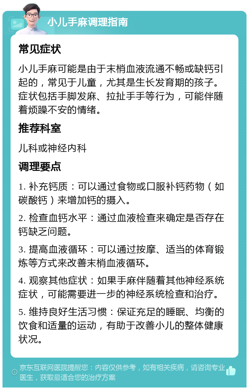 小儿手麻调理指南 常见症状 小儿手麻可能是由于末梢血液流通不畅或缺钙引起的，常见于儿童，尤其是生长发育期的孩子。症状包括手脚发麻、拉扯手手等行为，可能伴随着烦躁不安的情绪。 推荐科室 儿科或神经内科 调理要点 1. 补充钙质：可以通过食物或口服补钙药物（如碳酸钙）来增加钙的摄入。 2. 检查血钙水平：通过血液检查来确定是否存在钙缺乏问题。 3. 提高血液循环：可以通过按摩、适当的体育锻炼等方式来改善末梢血液循环。 4. 观察其他症状：如果手麻伴随着其他神经系统症状，可能需要进一步的神经系统检查和治疗。 5. 维持良好生活习惯：保证充足的睡眠、均衡的饮食和适量的运动，有助于改善小儿的整体健康状况。