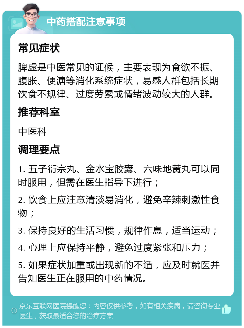 中药搭配注意事项 常见症状 脾虚是中医常见的证候，主要表现为食欲不振、腹胀、便溏等消化系统症状，易感人群包括长期饮食不规律、过度劳累或情绪波动较大的人群。 推荐科室 中医科 调理要点 1. 五子衍宗丸、金水宝胶囊、六味地黄丸可以同时服用，但需在医生指导下进行； 2. 饮食上应注意清淡易消化，避免辛辣刺激性食物； 3. 保持良好的生活习惯，规律作息，适当运动； 4. 心理上应保持平静，避免过度紧张和压力； 5. 如果症状加重或出现新的不适，应及时就医并告知医生正在服用的中药情况。