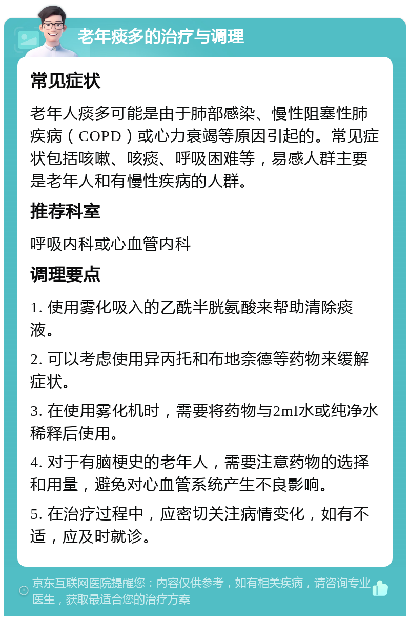 老年痰多的治疗与调理 常见症状 老年人痰多可能是由于肺部感染、慢性阻塞性肺疾病（COPD）或心力衰竭等原因引起的。常见症状包括咳嗽、咳痰、呼吸困难等，易感人群主要是老年人和有慢性疾病的人群。 推荐科室 呼吸内科或心血管内科 调理要点 1. 使用雾化吸入的乙酰半胱氨酸来帮助清除痰液。 2. 可以考虑使用异丙托和布地奈德等药物来缓解症状。 3. 在使用雾化机时，需要将药物与2ml水或纯净水稀释后使用。 4. 对于有脑梗史的老年人，需要注意药物的选择和用量，避免对心血管系统产生不良影响。 5. 在治疗过程中，应密切关注病情变化，如有不适，应及时就诊。