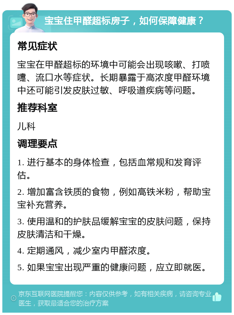 宝宝住甲醛超标房子，如何保障健康？ 常见症状 宝宝在甲醛超标的环境中可能会出现咳嗽、打喷嚏、流口水等症状。长期暴露于高浓度甲醛环境中还可能引发皮肤过敏、呼吸道疾病等问题。 推荐科室 儿科 调理要点 1. 进行基本的身体检查，包括血常规和发育评估。 2. 增加富含铁质的食物，例如高铁米粉，帮助宝宝补充营养。 3. 使用温和的护肤品缓解宝宝的皮肤问题，保持皮肤清洁和干燥。 4. 定期通风，减少室内甲醛浓度。 5. 如果宝宝出现严重的健康问题，应立即就医。