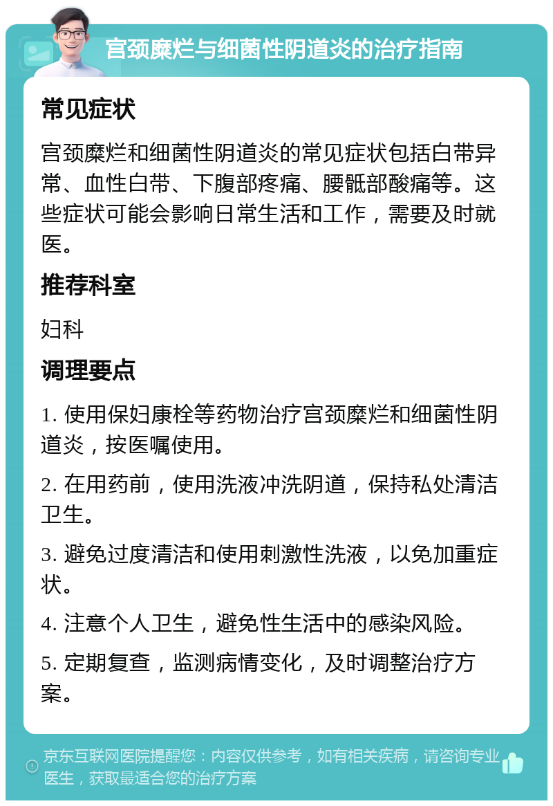 宫颈糜烂与细菌性阴道炎的治疗指南 常见症状 宫颈糜烂和细菌性阴道炎的常见症状包括白带异常、血性白带、下腹部疼痛、腰骶部酸痛等。这些症状可能会影响日常生活和工作，需要及时就医。 推荐科室 妇科 调理要点 1. 使用保妇康栓等药物治疗宫颈糜烂和细菌性阴道炎，按医嘱使用。 2. 在用药前，使用洗液冲洗阴道，保持私处清洁卫生。 3. 避免过度清洁和使用刺激性洗液，以免加重症状。 4. 注意个人卫生，避免性生活中的感染风险。 5. 定期复查，监测病情变化，及时调整治疗方案。