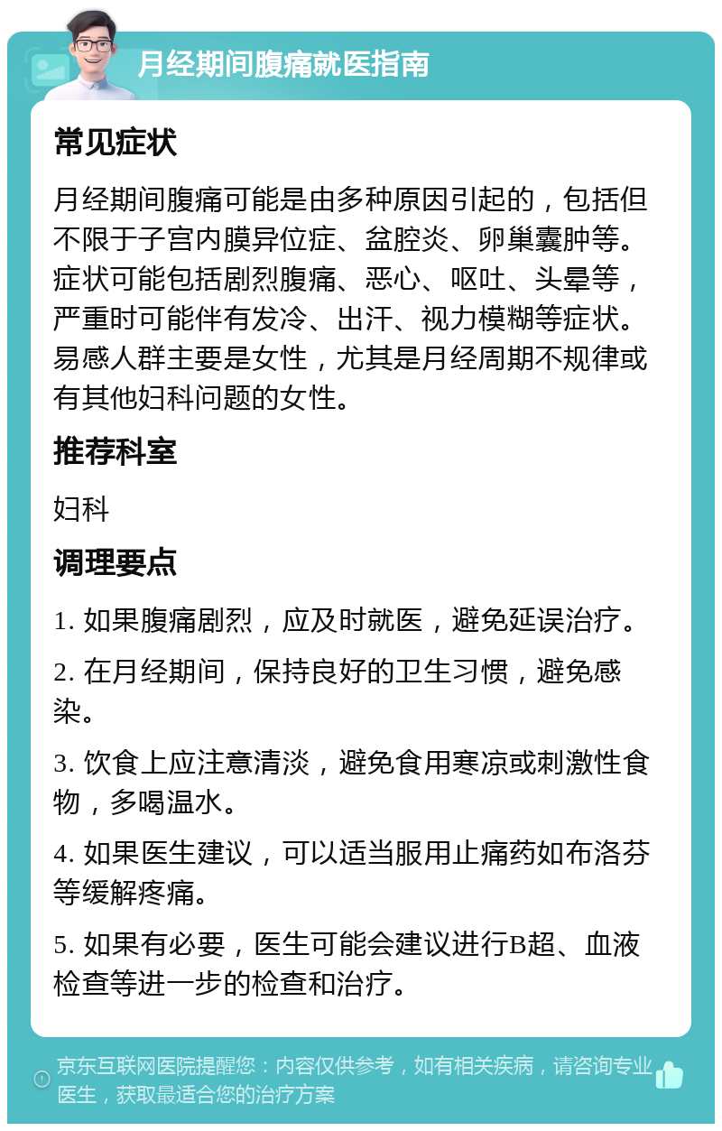 月经期间腹痛就医指南 常见症状 月经期间腹痛可能是由多种原因引起的，包括但不限于子宫内膜异位症、盆腔炎、卵巢囊肿等。症状可能包括剧烈腹痛、恶心、呕吐、头晕等，严重时可能伴有发冷、出汗、视力模糊等症状。易感人群主要是女性，尤其是月经周期不规律或有其他妇科问题的女性。 推荐科室 妇科 调理要点 1. 如果腹痛剧烈，应及时就医，避免延误治疗。 2. 在月经期间，保持良好的卫生习惯，避免感染。 3. 饮食上应注意清淡，避免食用寒凉或刺激性食物，多喝温水。 4. 如果医生建议，可以适当服用止痛药如布洛芬等缓解疼痛。 5. 如果有必要，医生可能会建议进行B超、血液检查等进一步的检查和治疗。