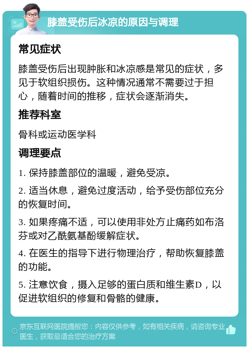 膝盖受伤后冰凉的原因与调理 常见症状 膝盖受伤后出现肿胀和冰凉感是常见的症状，多见于软组织损伤。这种情况通常不需要过于担心，随着时间的推移，症状会逐渐消失。 推荐科室 骨科或运动医学科 调理要点 1. 保持膝盖部位的温暖，避免受凉。 2. 适当休息，避免过度活动，给予受伤部位充分的恢复时间。 3. 如果疼痛不适，可以使用非处方止痛药如布洛芬或对乙酰氨基酚缓解症状。 4. 在医生的指导下进行物理治疗，帮助恢复膝盖的功能。 5. 注意饮食，摄入足够的蛋白质和维生素D，以促进软组织的修复和骨骼的健康。