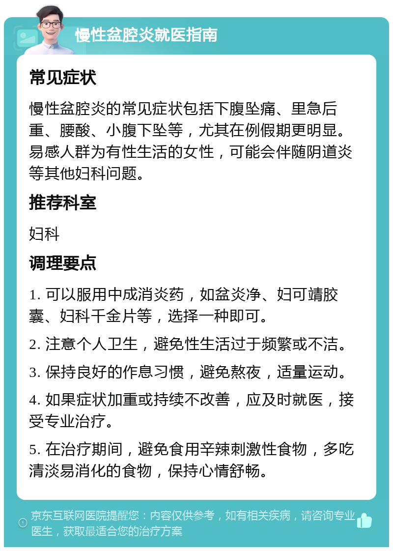 慢性盆腔炎就医指南 常见症状 慢性盆腔炎的常见症状包括下腹坠痛、里急后重、腰酸、小腹下坠等，尤其在例假期更明显。易感人群为有性生活的女性，可能会伴随阴道炎等其他妇科问题。 推荐科室 妇科 调理要点 1. 可以服用中成消炎药，如盆炎净、妇可靖胶囊、妇科千金片等，选择一种即可。 2. 注意个人卫生，避免性生活过于频繁或不洁。 3. 保持良好的作息习惯，避免熬夜，适量运动。 4. 如果症状加重或持续不改善，应及时就医，接受专业治疗。 5. 在治疗期间，避免食用辛辣刺激性食物，多吃清淡易消化的食物，保持心情舒畅。