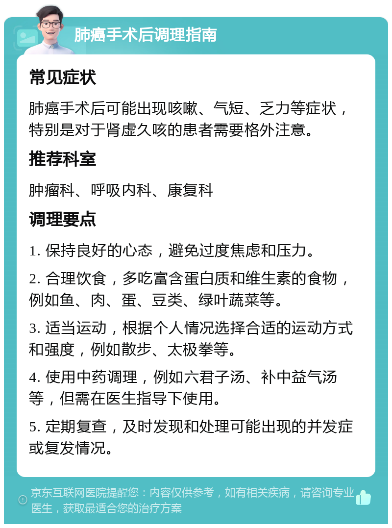 肺癌手术后调理指南 常见症状 肺癌手术后可能出现咳嗽、气短、乏力等症状，特别是对于肾虚久咳的患者需要格外注意。 推荐科室 肿瘤科、呼吸内科、康复科 调理要点 1. 保持良好的心态，避免过度焦虑和压力。 2. 合理饮食，多吃富含蛋白质和维生素的食物，例如鱼、肉、蛋、豆类、绿叶蔬菜等。 3. 适当运动，根据个人情况选择合适的运动方式和强度，例如散步、太极拳等。 4. 使用中药调理，例如六君子汤、补中益气汤等，但需在医生指导下使用。 5. 定期复查，及时发现和处理可能出现的并发症或复发情况。