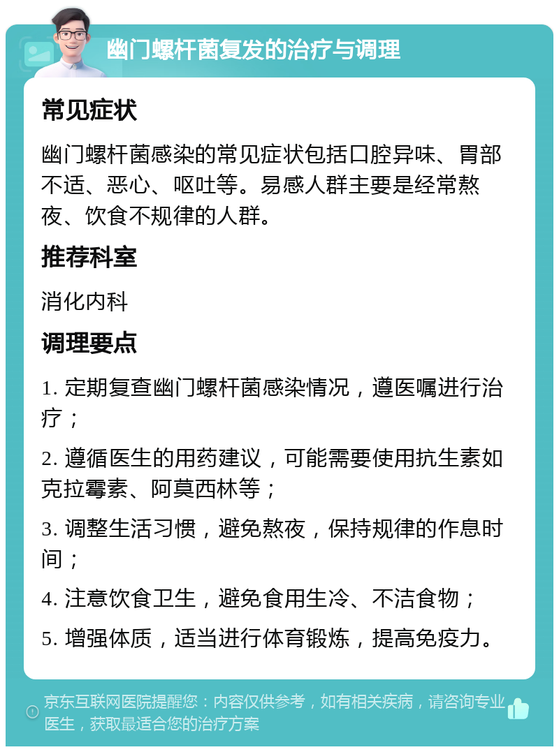 幽门螺杆菌复发的治疗与调理 常见症状 幽门螺杆菌感染的常见症状包括口腔异味、胃部不适、恶心、呕吐等。易感人群主要是经常熬夜、饮食不规律的人群。 推荐科室 消化内科 调理要点 1. 定期复查幽门螺杆菌感染情况，遵医嘱进行治疗； 2. 遵循医生的用药建议，可能需要使用抗生素如克拉霉素、阿莫西林等； 3. 调整生活习惯，避免熬夜，保持规律的作息时间； 4. 注意饮食卫生，避免食用生冷、不洁食物； 5. 增强体质，适当进行体育锻炼，提高免疫力。