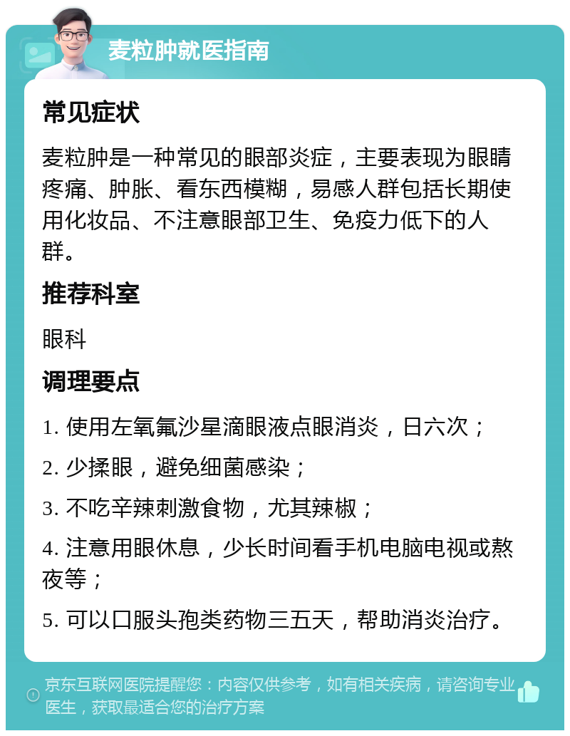 麦粒肿就医指南 常见症状 麦粒肿是一种常见的眼部炎症，主要表现为眼睛疼痛、肿胀、看东西模糊，易感人群包括长期使用化妆品、不注意眼部卫生、免疫力低下的人群。 推荐科室 眼科 调理要点 1. 使用左氧氟沙星滴眼液点眼消炎，日六次； 2. 少揉眼，避免细菌感染； 3. 不吃辛辣刺激食物，尤其辣椒； 4. 注意用眼休息，少长时间看手机电脑电视或熬夜等； 5. 可以口服头孢类药物三五天，帮助消炎治疗。