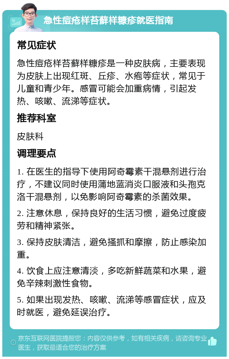 急性痘疮样苔藓样糠疹就医指南 常见症状 急性痘疮样苔藓样糠疹是一种皮肤病，主要表现为皮肤上出现红斑、丘疹、水疱等症状，常见于儿童和青少年。感冒可能会加重病情，引起发热、咳嗽、流涕等症状。 推荐科室 皮肤科 调理要点 1. 在医生的指导下使用阿奇霉素干混悬剂进行治疗，不建议同时使用蒲地蓝消炎口服液和头孢克洛干混悬剂，以免影响阿奇霉素的杀菌效果。 2. 注意休息，保持良好的生活习惯，避免过度疲劳和精神紧张。 3. 保持皮肤清洁，避免搔抓和摩擦，防止感染加重。 4. 饮食上应注意清淡，多吃新鲜蔬菜和水果，避免辛辣刺激性食物。 5. 如果出现发热、咳嗽、流涕等感冒症状，应及时就医，避免延误治疗。