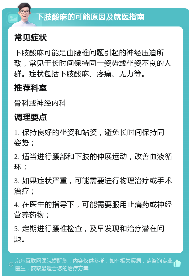 下肢酸麻的可能原因及就医指南 常见症状 下肢酸麻可能是由腰椎问题引起的神经压迫所致，常见于长时间保持同一姿势或坐姿不良的人群。症状包括下肢酸麻、疼痛、无力等。 推荐科室 骨科或神经内科 调理要点 1. 保持良好的坐姿和站姿，避免长时间保持同一姿势； 2. 适当进行腰部和下肢的伸展运动，改善血液循环； 3. 如果症状严重，可能需要进行物理治疗或手术治疗； 4. 在医生的指导下，可能需要服用止痛药或神经营养药物； 5. 定期进行腰椎检查，及早发现和治疗潜在问题。