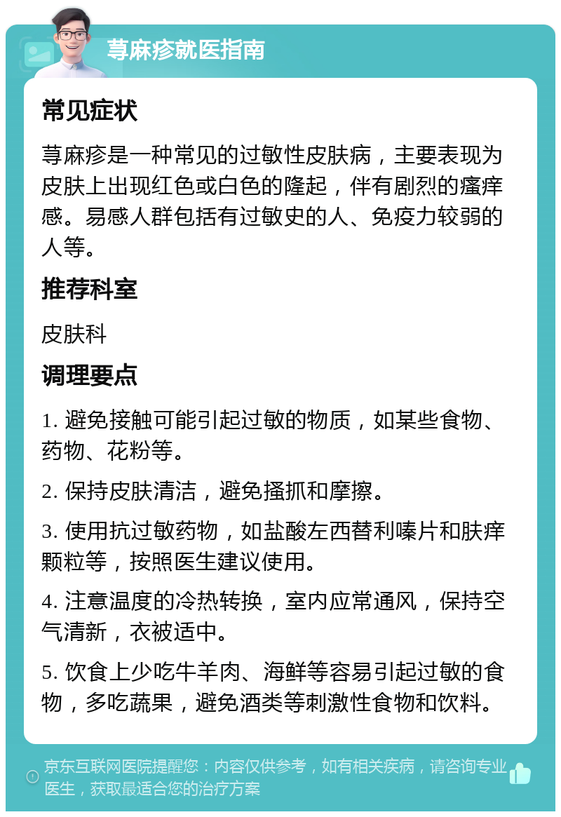 荨麻疹就医指南 常见症状 荨麻疹是一种常见的过敏性皮肤病，主要表现为皮肤上出现红色或白色的隆起，伴有剧烈的瘙痒感。易感人群包括有过敏史的人、免疫力较弱的人等。 推荐科室 皮肤科 调理要点 1. 避免接触可能引起过敏的物质，如某些食物、药物、花粉等。 2. 保持皮肤清洁，避免搔抓和摩擦。 3. 使用抗过敏药物，如盐酸左西替利嗪片和肤痒颗粒等，按照医生建议使用。 4. 注意温度的冷热转换，室内应常通风，保持空气清新，衣被适中。 5. 饮食上少吃牛羊肉、海鲜等容易引起过敏的食物，多吃蔬果，避免酒类等刺激性食物和饮料。