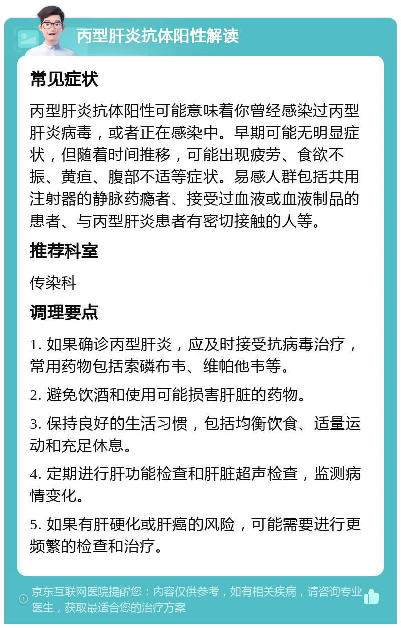 丙型肝炎抗体阳性解读 常见症状 丙型肝炎抗体阳性可能意味着你曾经感染过丙型肝炎病毒，或者正在感染中。早期可能无明显症状，但随着时间推移，可能出现疲劳、食欲不振、黄疸、腹部不适等症状。易感人群包括共用注射器的静脉药瘾者、接受过血液或血液制品的患者、与丙型肝炎患者有密切接触的人等。 推荐科室 传染科 调理要点 1. 如果确诊丙型肝炎，应及时接受抗病毒治疗，常用药物包括索磷布韦、维帕他韦等。 2. 避免饮酒和使用可能损害肝脏的药物。 3. 保持良好的生活习惯，包括均衡饮食、适量运动和充足休息。 4. 定期进行肝功能检查和肝脏超声检查，监测病情变化。 5. 如果有肝硬化或肝癌的风险，可能需要进行更频繁的检查和治疗。