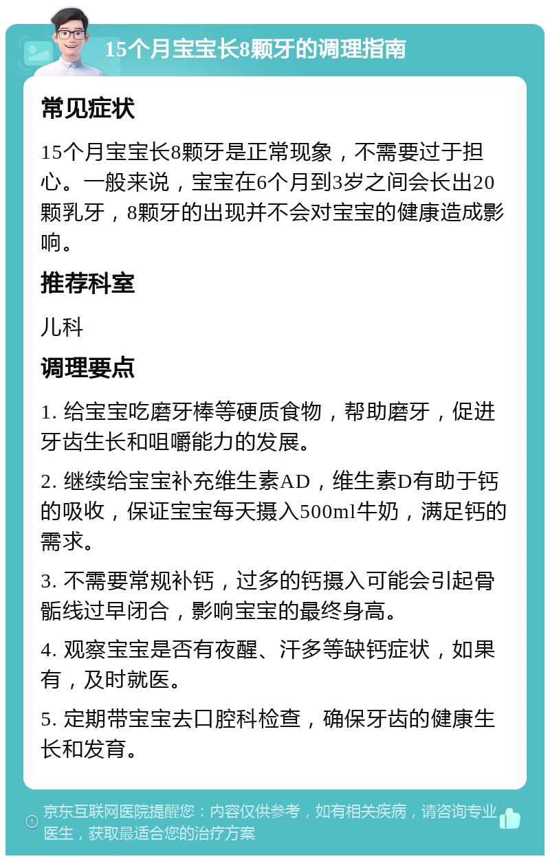 15个月宝宝长8颗牙的调理指南 常见症状 15个月宝宝长8颗牙是正常现象，不需要过于担心。一般来说，宝宝在6个月到3岁之间会长出20颗乳牙，8颗牙的出现并不会对宝宝的健康造成影响。 推荐科室 儿科 调理要点 1. 给宝宝吃磨牙棒等硬质食物，帮助磨牙，促进牙齿生长和咀嚼能力的发展。 2. 继续给宝宝补充维生素AD，维生素D有助于钙的吸收，保证宝宝每天摄入500ml牛奶，满足钙的需求。 3. 不需要常规补钙，过多的钙摄入可能会引起骨骺线过早闭合，影响宝宝的最终身高。 4. 观察宝宝是否有夜醒、汗多等缺钙症状，如果有，及时就医。 5. 定期带宝宝去口腔科检查，确保牙齿的健康生长和发育。