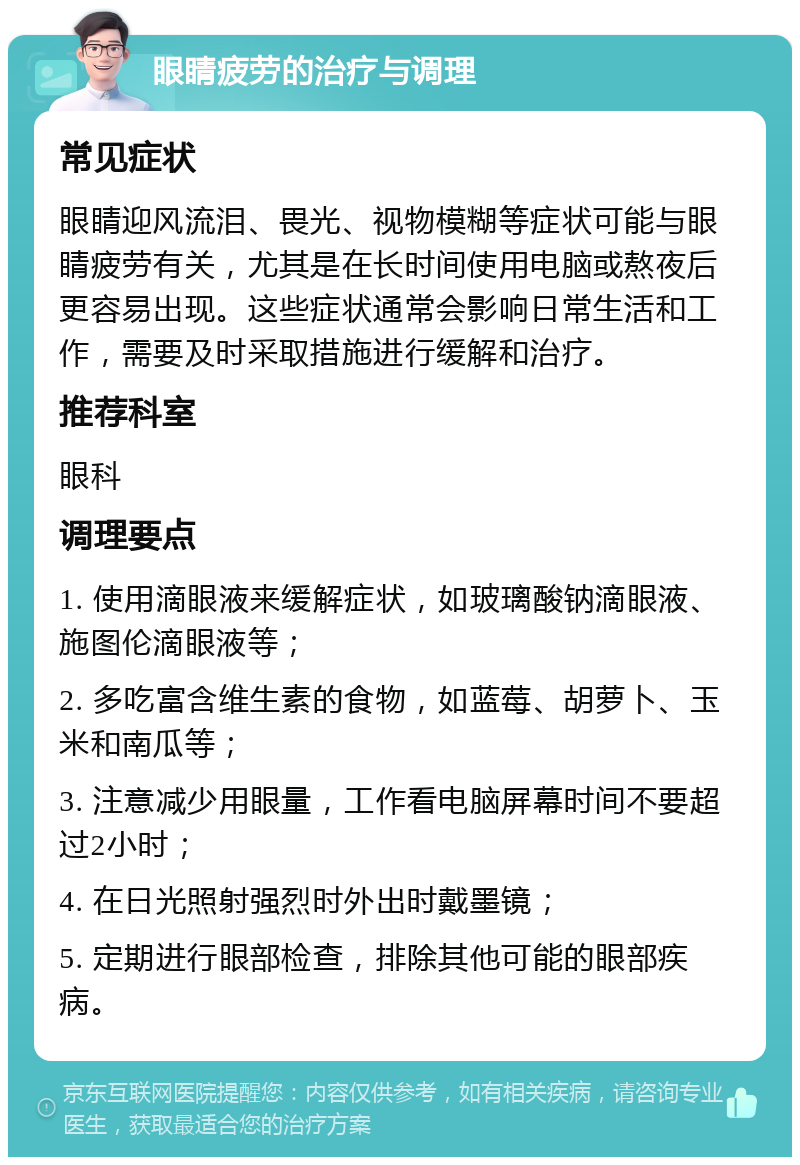 眼睛疲劳的治疗与调理 常见症状 眼睛迎风流泪、畏光、视物模糊等症状可能与眼睛疲劳有关，尤其是在长时间使用电脑或熬夜后更容易出现。这些症状通常会影响日常生活和工作，需要及时采取措施进行缓解和治疗。 推荐科室 眼科 调理要点 1. 使用滴眼液来缓解症状，如玻璃酸钠滴眼液、施图伦滴眼液等； 2. 多吃富含维生素的食物，如蓝莓、胡萝卜、玉米和南瓜等； 3. 注意减少用眼量，工作看电脑屏幕时间不要超过2小时； 4. 在日光照射强烈时外出时戴墨镜； 5. 定期进行眼部检查，排除其他可能的眼部疾病。