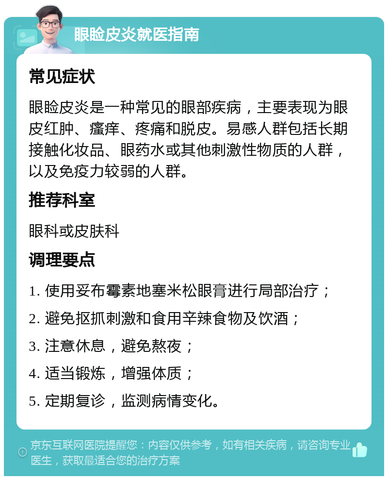 眼睑皮炎就医指南 常见症状 眼睑皮炎是一种常见的眼部疾病，主要表现为眼皮红肿、瘙痒、疼痛和脱皮。易感人群包括长期接触化妆品、眼药水或其他刺激性物质的人群，以及免疫力较弱的人群。 推荐科室 眼科或皮肤科 调理要点 1. 使用妥布霉素地塞米松眼膏进行局部治疗； 2. 避免抠抓刺激和食用辛辣食物及饮酒； 3. 注意休息，避免熬夜； 4. 适当锻炼，增强体质； 5. 定期复诊，监测病情变化。