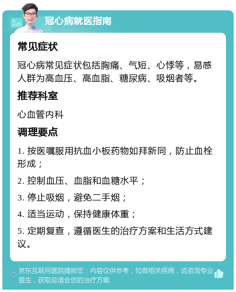 冠心病就医指南 常见症状 冠心病常见症状包括胸痛、气短、心悸等，易感人群为高血压、高血脂、糖尿病、吸烟者等。 推荐科室 心血管内科 调理要点 1. 按医嘱服用抗血小板药物如拜新同，防止血栓形成； 2. 控制血压、血脂和血糖水平； 3. 停止吸烟，避免二手烟； 4. 适当运动，保持健康体重； 5. 定期复查，遵循医生的治疗方案和生活方式建议。