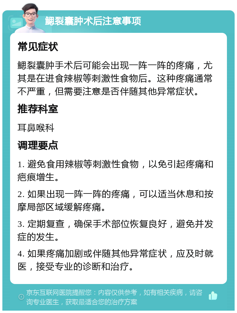 鳃裂囊肿术后注意事项 常见症状 鳃裂囊肿手术后可能会出现一阵一阵的疼痛，尤其是在进食辣椒等刺激性食物后。这种疼痛通常不严重，但需要注意是否伴随其他异常症状。 推荐科室 耳鼻喉科 调理要点 1. 避免食用辣椒等刺激性食物，以免引起疼痛和疤痕增生。 2. 如果出现一阵一阵的疼痛，可以适当休息和按摩局部区域缓解疼痛。 3. 定期复查，确保手术部位恢复良好，避免并发症的发生。 4. 如果疼痛加剧或伴随其他异常症状，应及时就医，接受专业的诊断和治疗。